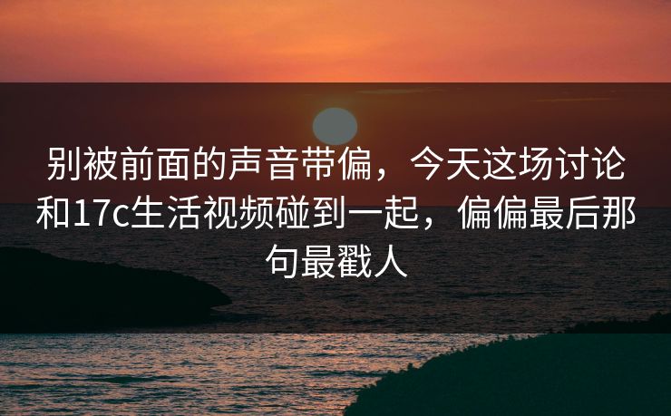 别被前面的声音带偏，今天这场讨论和17c生活视频碰到一起，偏偏最后那句最戳人