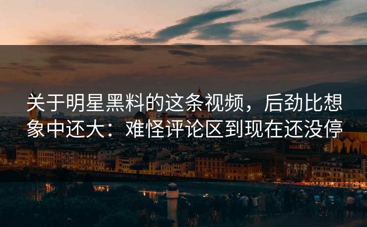 关于明星黑料的这条视频，后劲比想象中还大：难怪评论区到现在还没停