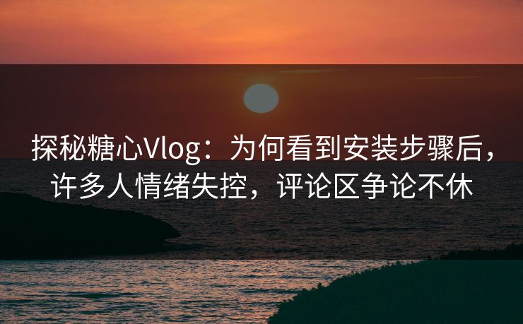 探秘糖心Vlog：为何看到安装步骤后，许多人情绪失控，评论区争论不休