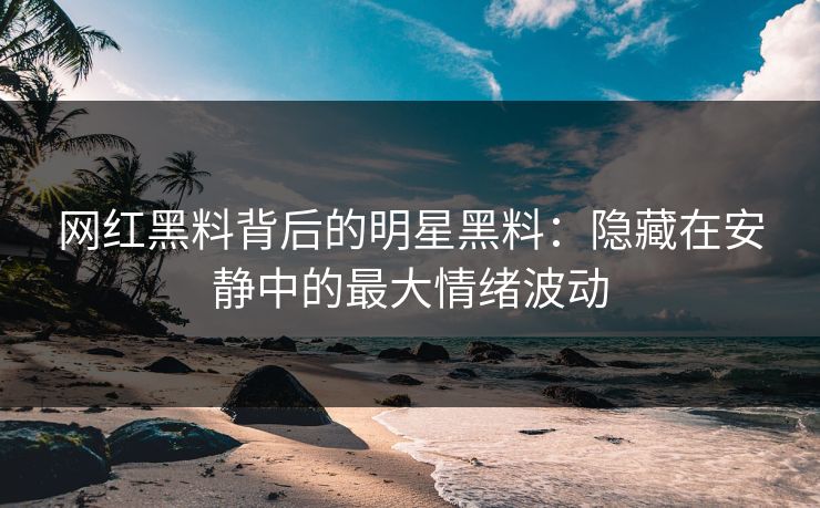 网红黑料背后的明星黑料：隐藏在安静中的最大情绪波动