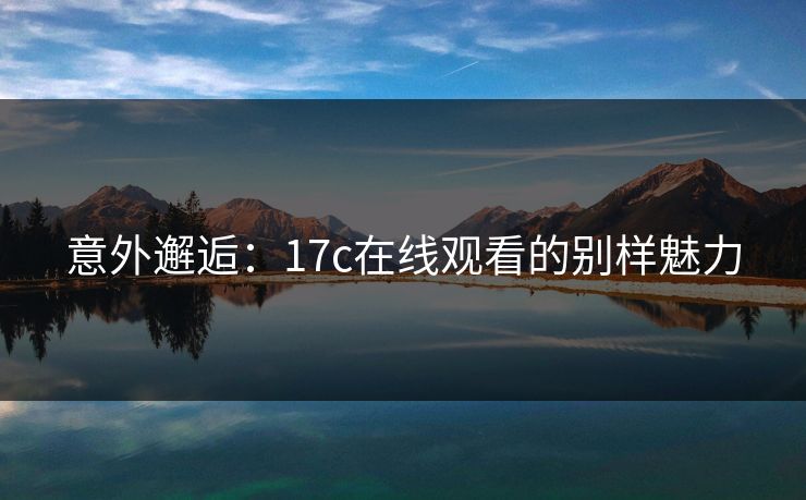 意外邂逅:17c在线观看的别样魅力 意外邂逅:17c在线观看的别样魅力